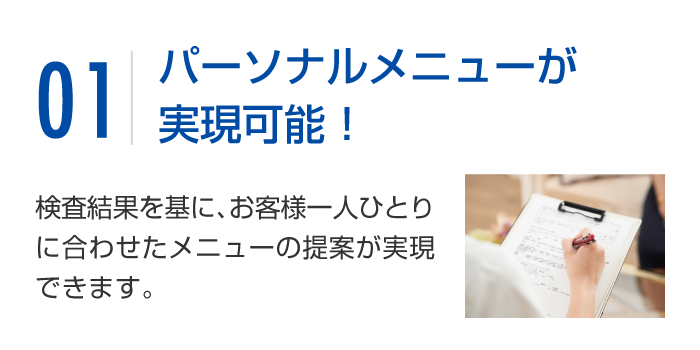 オーダーメイドコースが実現可能！検査結果を基に、お客様一人ひとりに合わせたメニューの提案が実現できます。